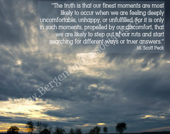 The truth is that our finest moments are most likely to occur when we are feeling deeply uncomfortable, unhappy, or unfulfilled.  For it is only in such moments, propelled by our discomfort, that we are likely to step out of our ruts and start searching for different ways or truer answers.  A quote by M. Scott Peck